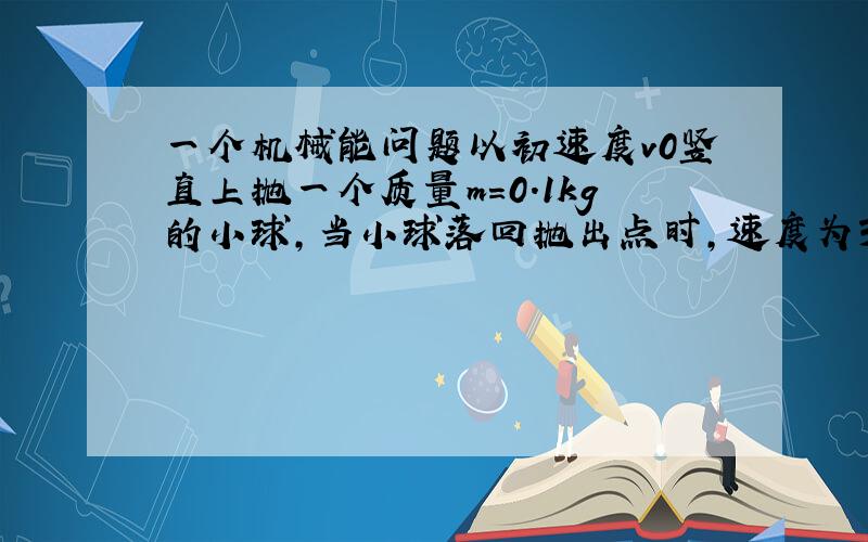 一个机械能问题以初速度v0竖直上抛一个质量m=0.1kg的小球,当小球落回抛出点时,速度为3/4v0,试求空气对小球的平