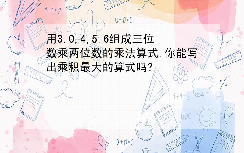 用3,0,4,5,6组成三位数乘两位数的乘法算式,你能写出乘积最大的算式吗?