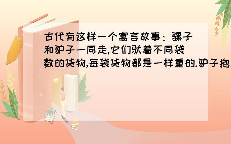 古代有这样一个寓言故事：骡子和驴子一同走,它们驮着不同袋数的货物,每袋货物都是一样重的.驴子抱怨负担太重,骡子说“你抱怨