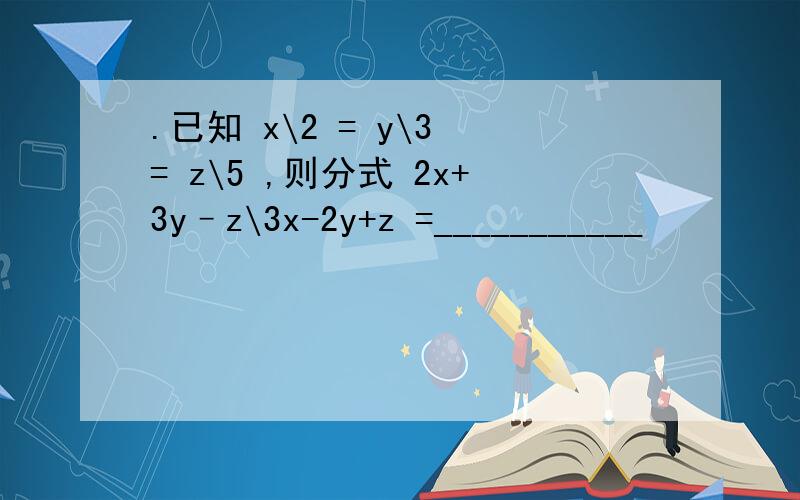 .已知 x\2 = y\3 = z\5 ,则分式 2x+3y–z\3x-2y+z =___________