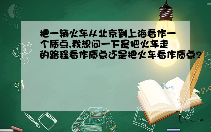 把一辆火车从北京到上海看作一个质点,我想问一下是把火车走的路程看作质点还是把火车看作质点?