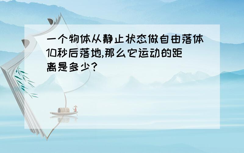 一个物体从静止状态做自由落体10秒后落地,那么它运动的距离是多少?