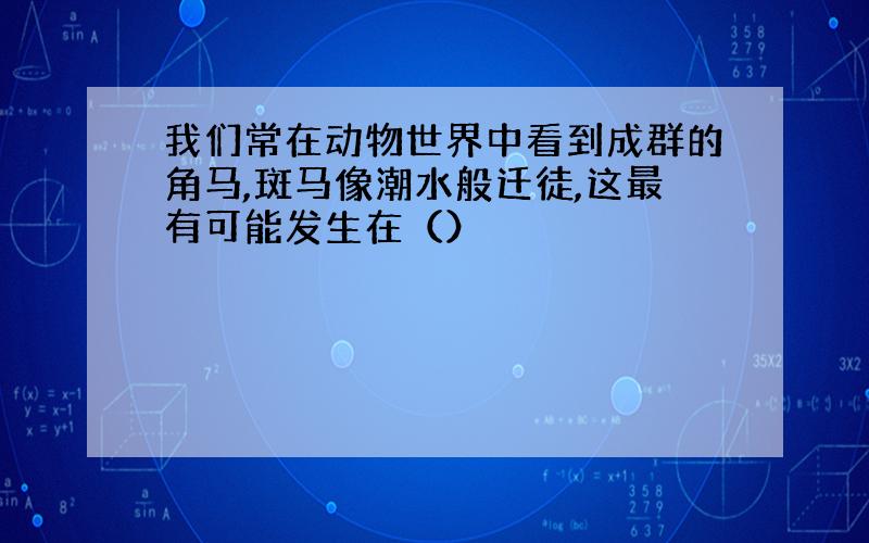 我们常在动物世界中看到成群的角马,斑马像潮水般迁徒,这最有可能发生在（）