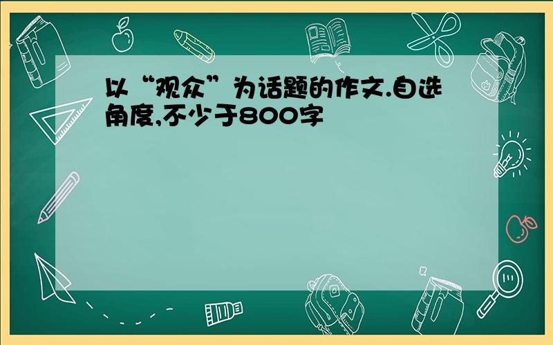 以“观众”为话题的作文.自选角度,不少于800字