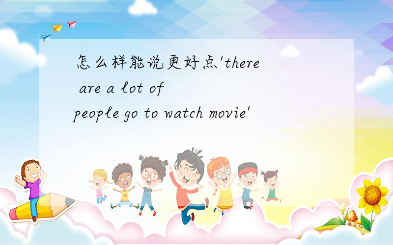 怎么样能说更好点'there are a lot of people go to watch movie'