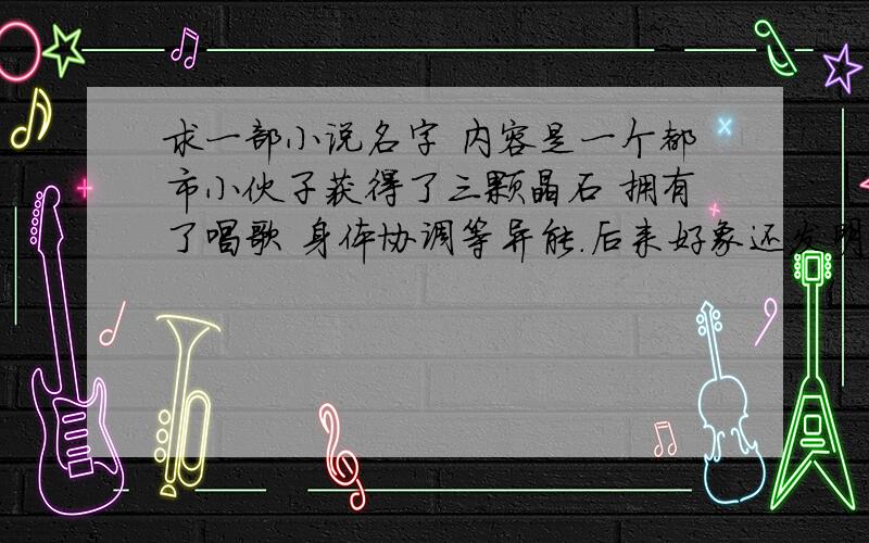 求一部小说名字 内容是一个都市小伙子获得了三颗晶石 拥有了唱歌 身体协调等异能.后来好象还发明了太空