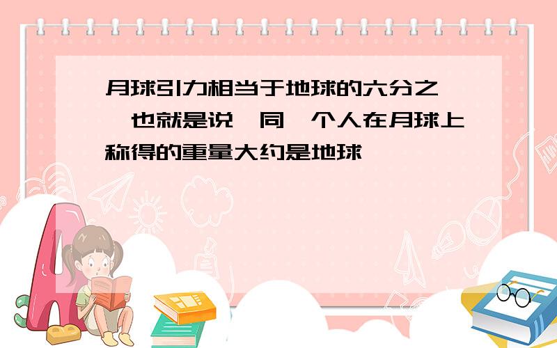 月球引力相当于地球的六分之一,也就是说,同一个人在月球上称得的重量大约是地球