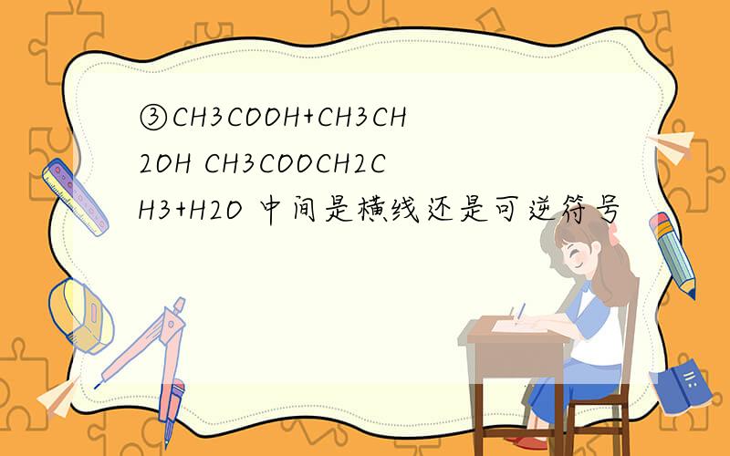 ③CH3COOH+CH3CH2OH CH3COOCH2CH3+H2O 中间是横线还是可逆符号