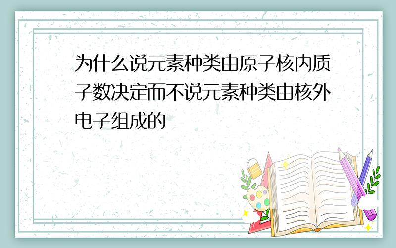 为什么说元素种类由原子核内质子数决定而不说元素种类由核外电子组成的