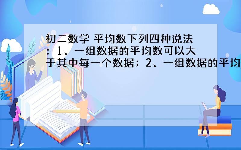 初二数学 平均数下列四种说法：1、一组数据的平均数可以大于其中每一个数据；2、一组数据的平均数可以大于除其中一个数据外的