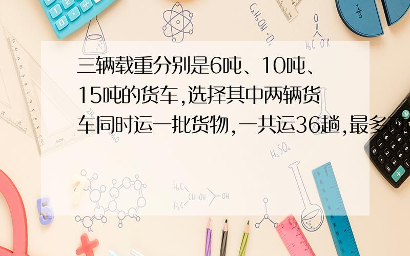 三辆载重分别是6吨、10吨、15吨的货车,选择其中两辆货车同时运一批货物,一共运36趟,最多可能运多少吨,