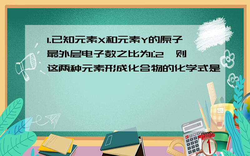 1.已知元素X和元素Y的原子最外层电子数之比为1:2,则这两种元素形成化合物的化学式是