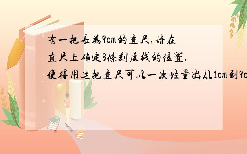 有一把长为9cm的直尺,请在直尺上确定3条刻度线的位置,使得用这把直尺可以一次性量出从1cm到9cm的所有整厘米长的线段