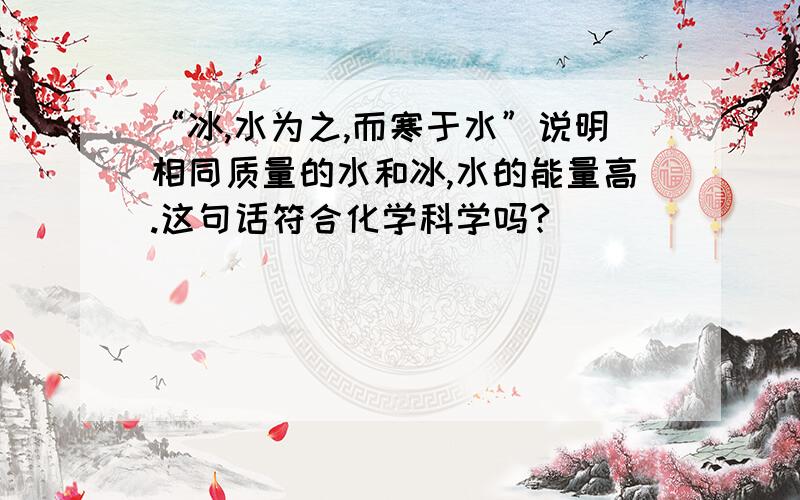 “冰,水为之,而寒于水”说明相同质量的水和冰,水的能量高.这句话符合化学科学吗?