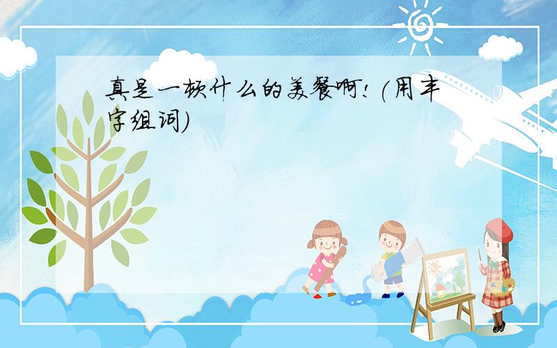 真是一顿什么的美餐啊!(用丰字组词)