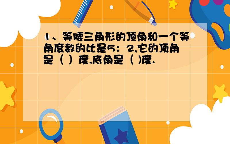 1、等腰三角形的顶角和一个等角度数的比是5：2,它的顶角是（ ）度,底角是（ )度.