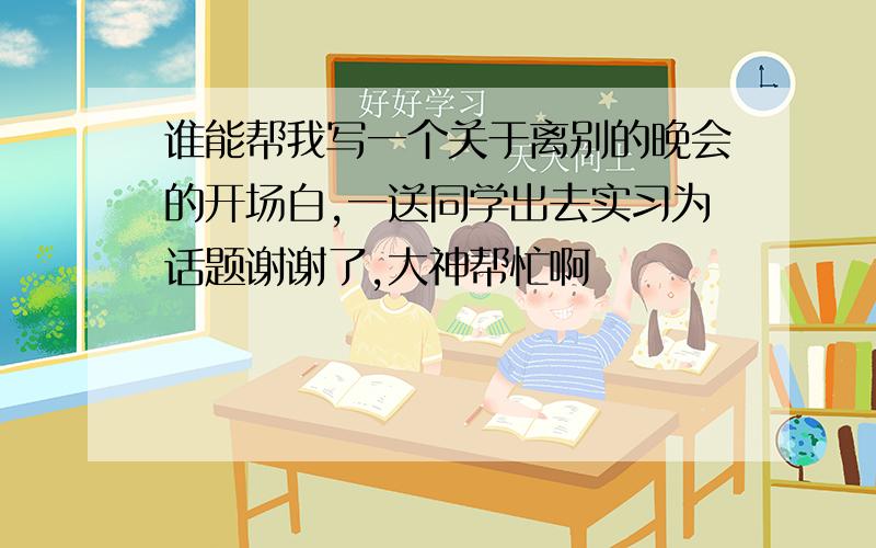 谁能帮我写一个关于离别的晚会的开场白,一送同学出去实习为话题谢谢了,大神帮忙啊