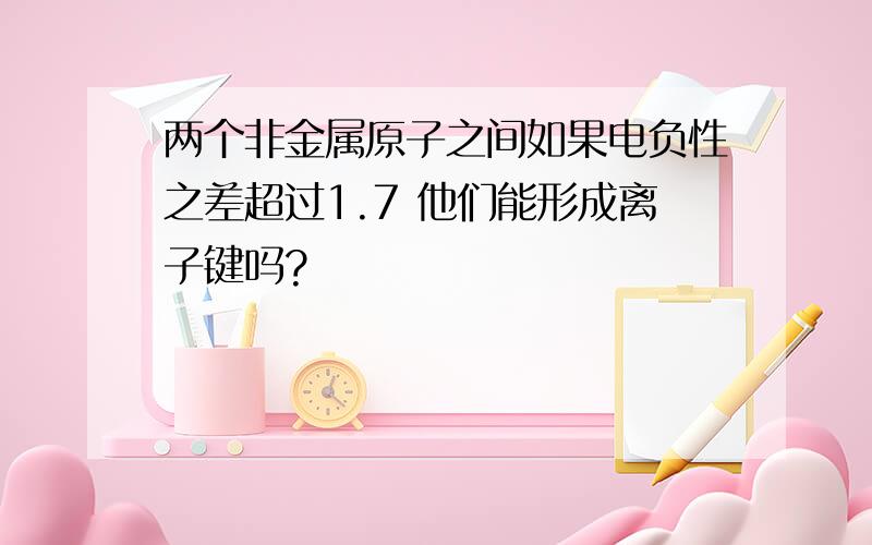 两个非金属原子之间如果电负性之差超过1.7 他们能形成离子键吗?