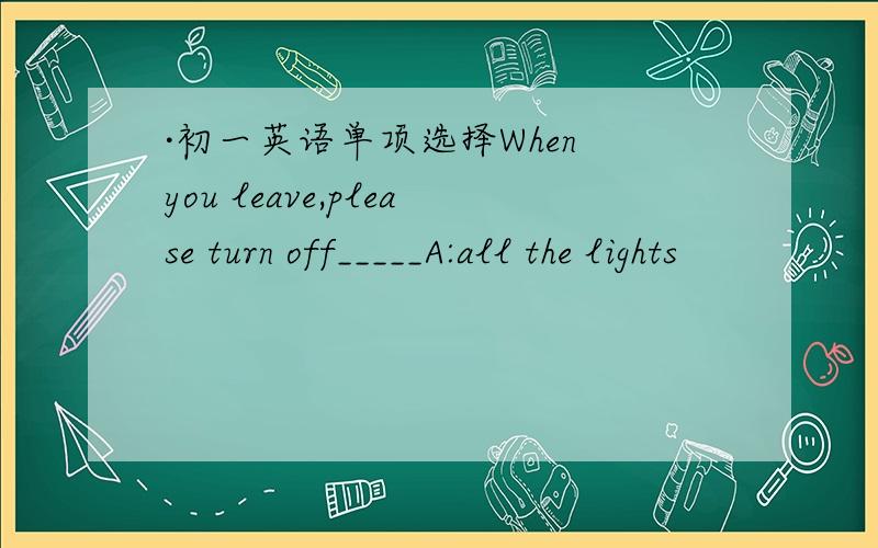 ·初一英语单项选择When you leave,please turn off_____A:all the lights