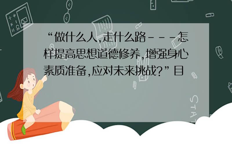 “做什么人,走什么路---怎样提高思想道德修养,增强身心素质准备,应对未来挑战?”目