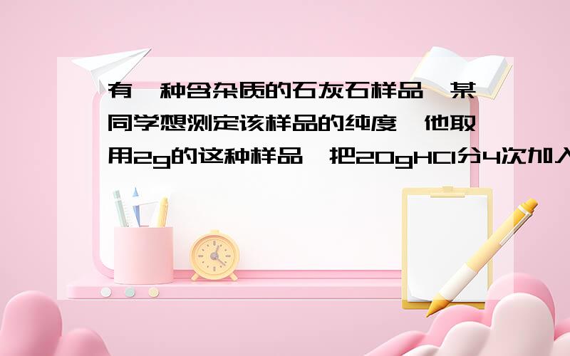 有一种含杂质的石灰石样品,某同学想测定该样品的纯度,他取用2g的这种样品,把20gHCI分4次加入