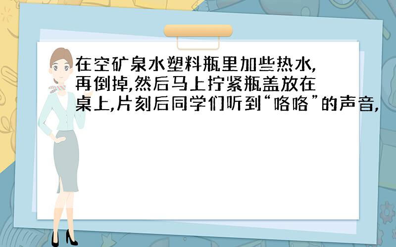 在空矿泉水塑料瓶里加些热水,再倒掉,然后马上拧紧瓶盖放在桌上,片刻后同学们听到“咯咯”的声音,