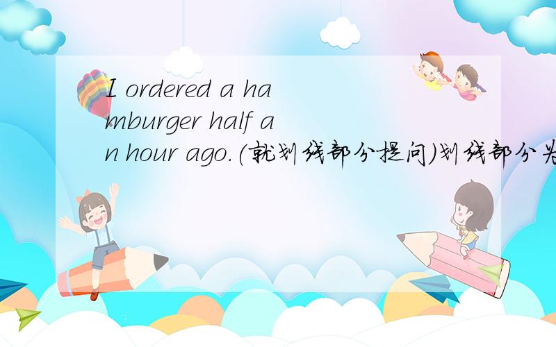 I ordered a hamburger half an hour ago.(就划线部分提问)划线部分为half an