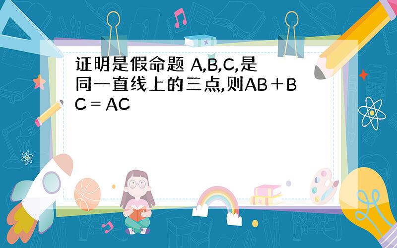 证明是假命题 A,B,C,是同一直线上的三点,则AB＋BC＝AC