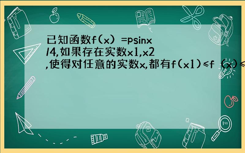 已知函数f(x）=psinx/4,如果存在实数x1,x2,使得对任意的实数x,都有f(x1)≤f（x)≤f(x2),则|