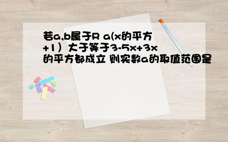 若a,b属于R a(x的平方+1）大于等于3-5x+3x的平方都成立 则实数a的取值范围是