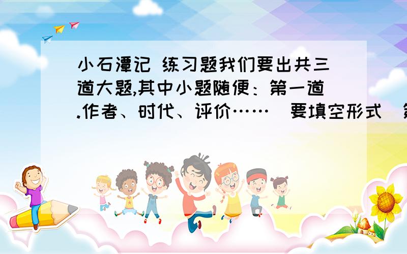 小石潭记 练习题我们要出共三道大题,其中小题随便：第一道.作者、时代、评价……（要填空形式）第二道.第三道.翻译句子