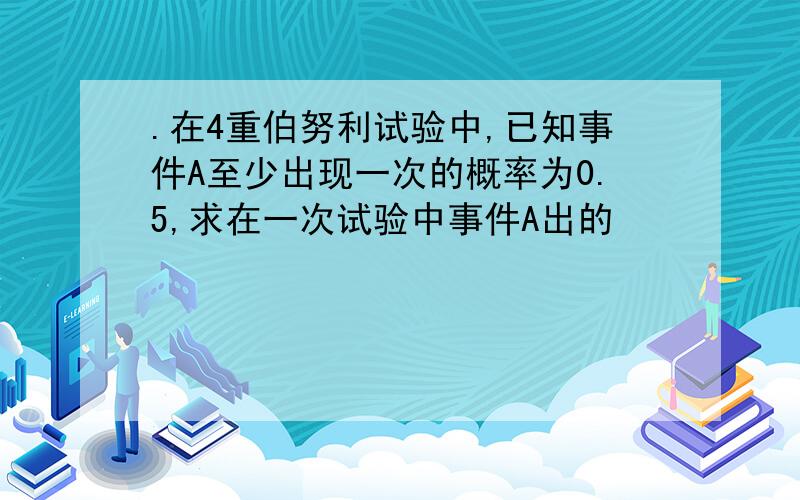 .在4重伯努利试验中,已知事件A至少出现一次的概率为0.5,求在一次试验中事件A出的