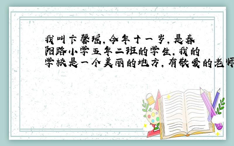 我叫卞馨瑶,今年十一岁,是春阳路小学五年二班的学生,我的学校是一个美丽的地方,有敬爱的老师们和可爱的同学们.我们每天在这