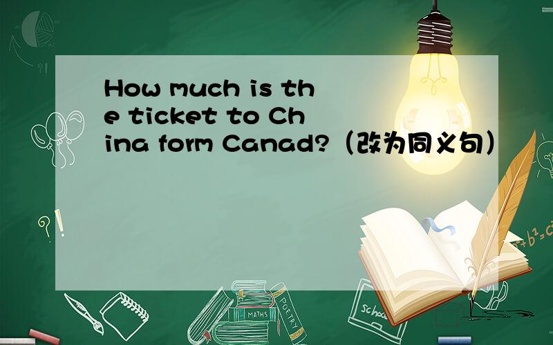 How much is the ticket to China form Canad?（改为同义句）