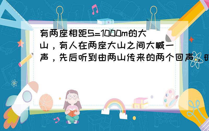 有两座相距S=1000m的大山，有人在两座大山之间大喊一声，先后听到由两山传来的两个回声，时间相隔4s，设声速V=340