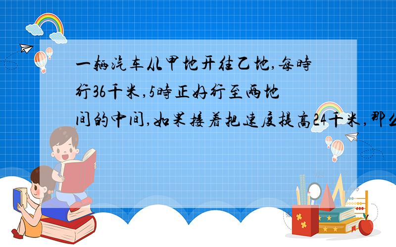 一辆汽车从甲地开往乙地,每时行36千米,5时正好行至两地间的中间,如果接着把速度提高24千米,那么由甲地开俊2地共需多少