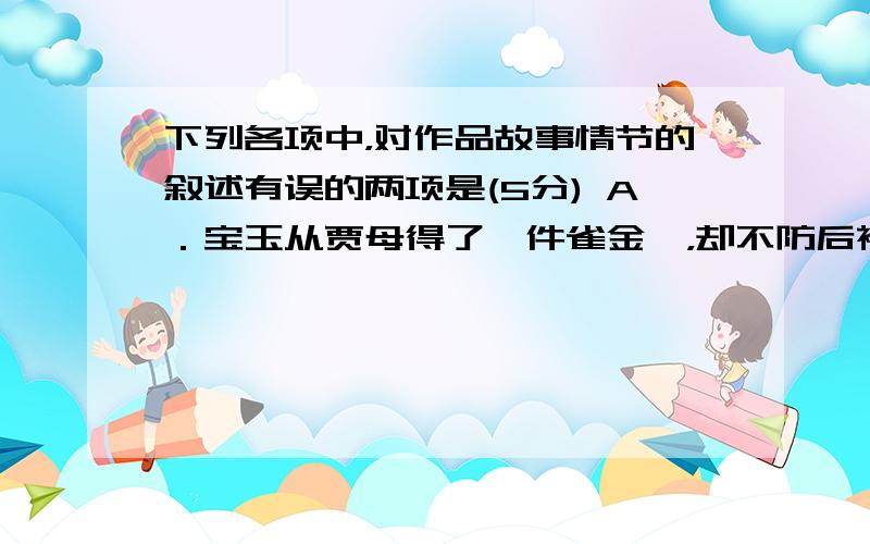 下列各项中，对作品故事情节的叙述有误的两项是(5分) A．宝玉从贾母得了一件雀金裘，却不防后襟子烧了一块指顶大的烧眼，宝