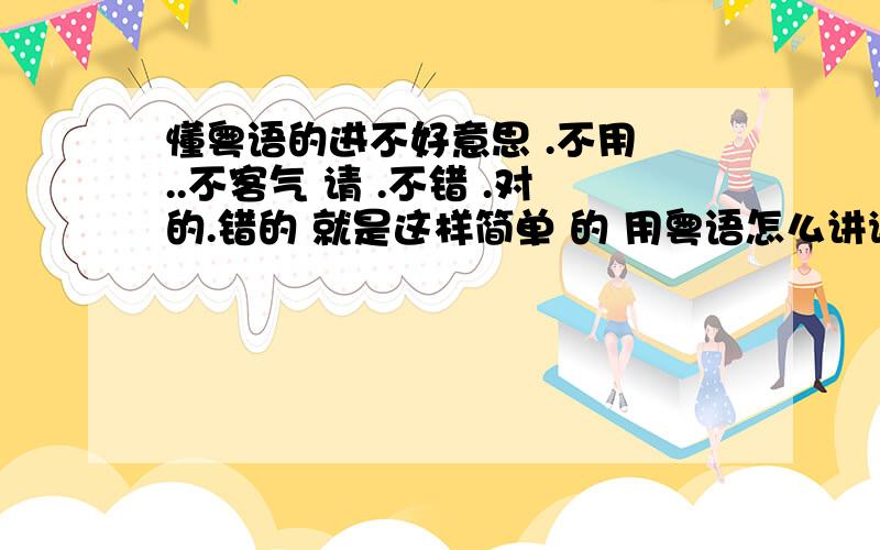 懂粤语的进不好意思 .不用 ..不客气 请 .不错 .对的.错的 就是这样简单 的 用粤语怎么讲谢谢喽 能多说点最好 呵