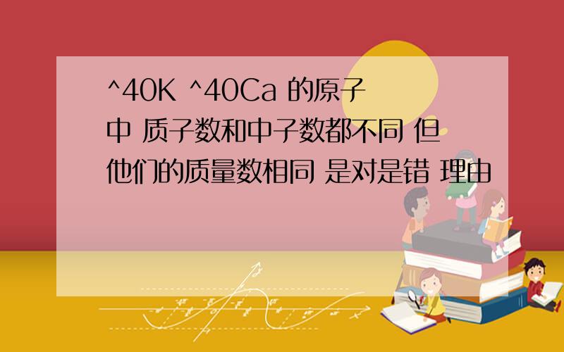 ^40K ^40Ca 的原子中 质子数和中子数都不同 但他们的质量数相同 是对是错 理由