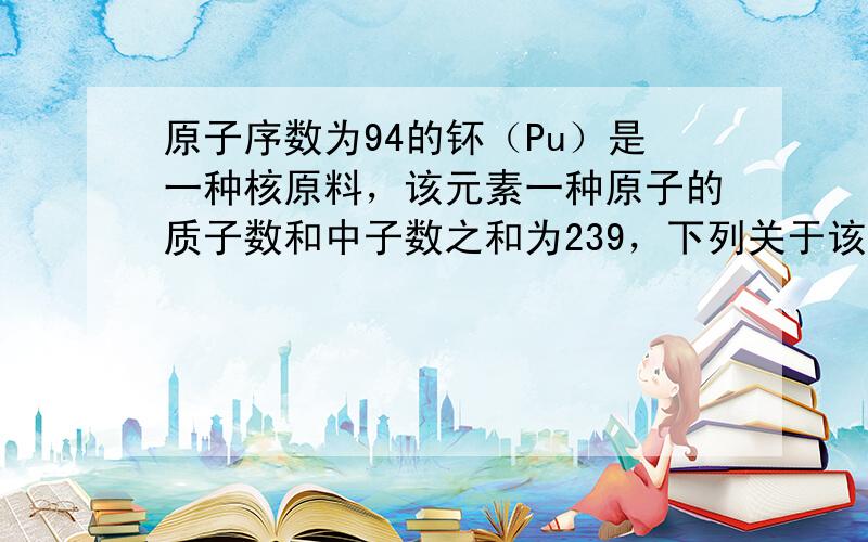 原子序数为94的钚（Pu）是一种核原料，该元素一种原子的质子数和中子数之和为239，下列关于该原子的说法不正确的是（