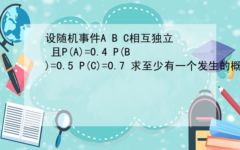 设随机事件A B C相互独立 且P(A)=0.4 P(B)=0.5 P(C)=0.7 求至少有一个发生的概率