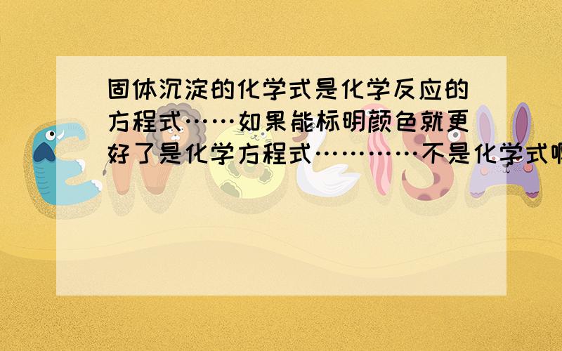 固体沉淀的化学式是化学反应的方程式……如果能标明颜色就更好了是化学方程式…………不是化学式啊，同志们