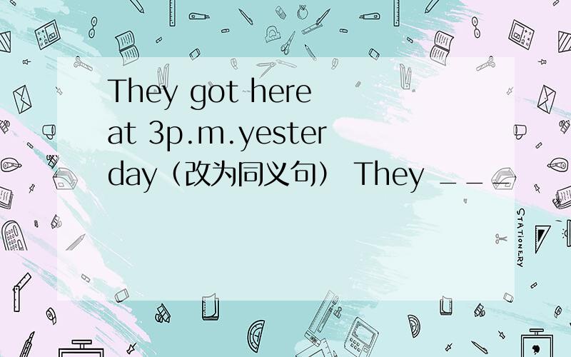 They got here at 3p.m.yesterday（改为同义句） They ___