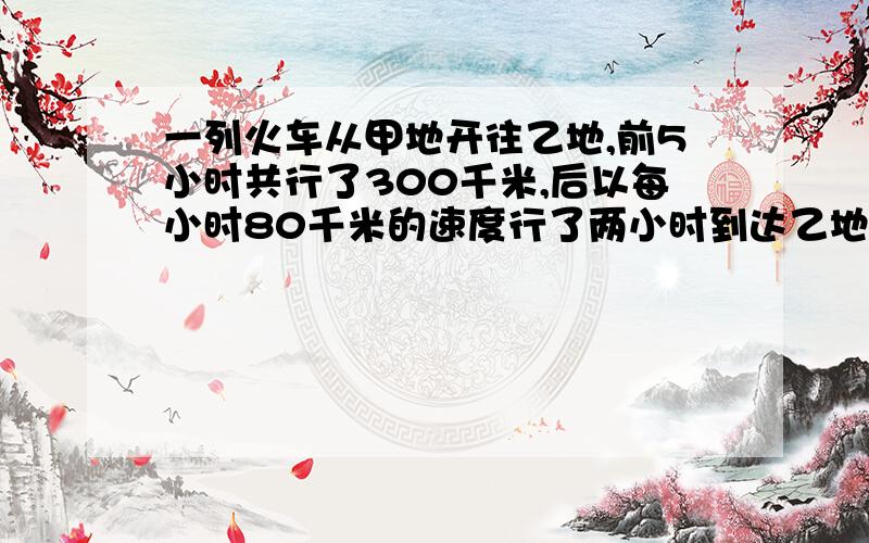 一列火车从甲地开往乙地,前5小时共行了300千米,后以每小时80千米的速度行了两小时到达乙地.