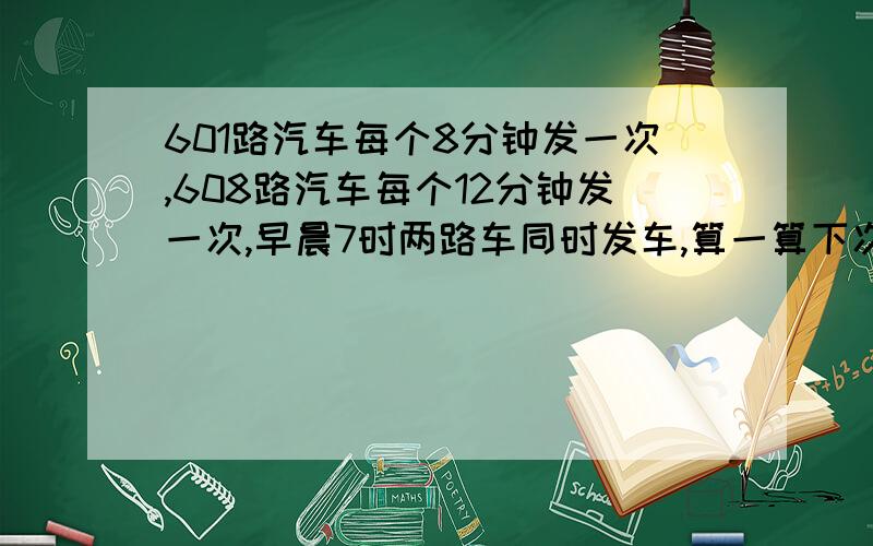 601路汽车每个8分钟发一次,608路汽车每个12分钟发一次,早晨7时两路车同时发车,算一算下次同时发车时几时几分?麻烦