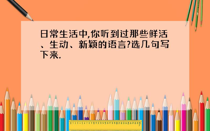 日常生活中,你听到过那些鲜活、生动、新颖的语言?选几句写下来.