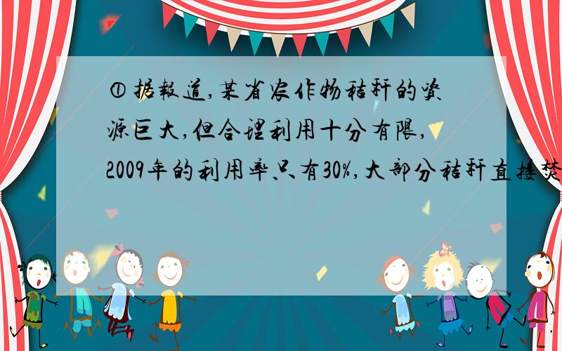 ①据报道,某省农作物秸秆的资源巨大,但合理利用十分有限,2009年的利用率只有30%,大部分秸秆直接焚烧,假定该省每年产