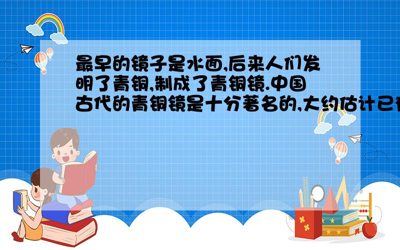 最早的镜子是水面,后来人们发明了青铜,制成了青铜镜.中国古代的青铜镜是十分著名的,大约估计已有一千八百多年历史.不仅销往