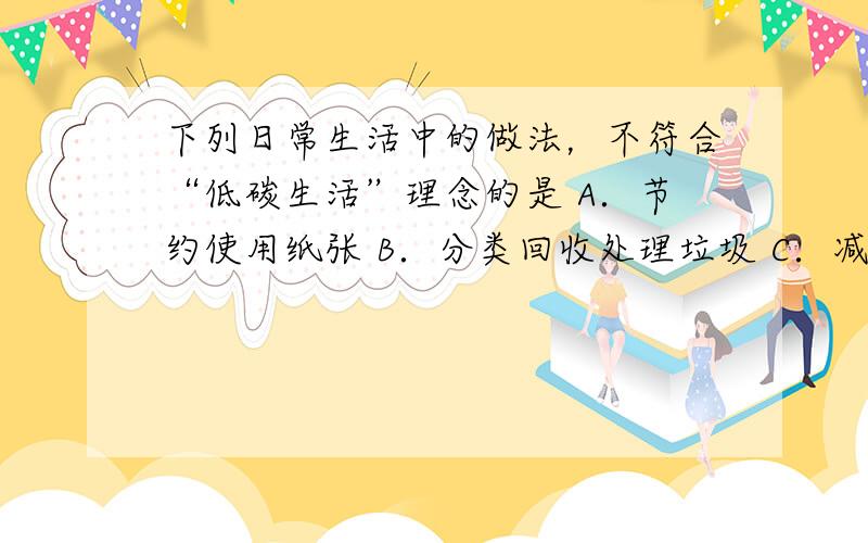 下列日常生活中的做法，不符合“低碳生活”理念的是 A．节约使用纸张 B．分类回收处理垃圾 C．减少使用塑料袋 D．提倡使