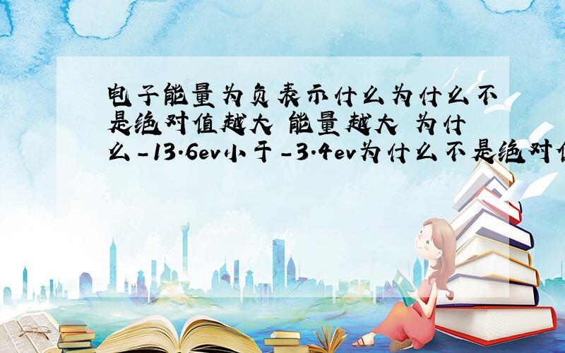 电子能量为负表示什么为什么不是绝对值越大 能量越大 为什么-13.6ev小于-3.4ev为什么不是绝对值越大 能量越大